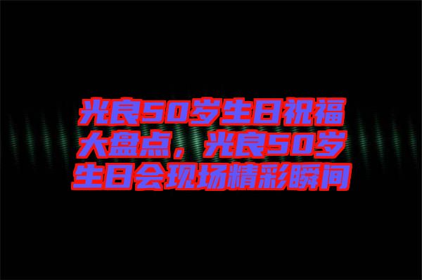 光良50歲生日祝福大盤點，光良50歲生日會現(xiàn)場精彩瞬間