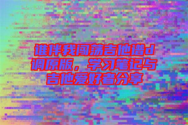 誰伴我闖蕩吉他譜d調(diào)原版，學習筆記與吉他愛好者分享