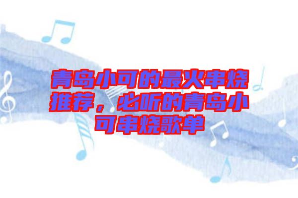 青島小可的最火串燒推薦，必聽的青島小可串燒歌單