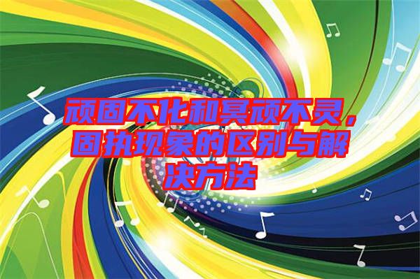 頑固不化和冥頑不靈，固執(zhí)現(xiàn)象的區(qū)別與解決方法