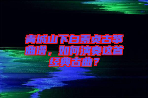 青城山下白素貞古箏曲譜，如何演奏這首經(jīng)典古曲？