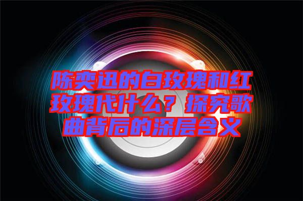 陳奕迅的白玫瑰和紅玫瑰代什么？探究歌曲背后的深層含義