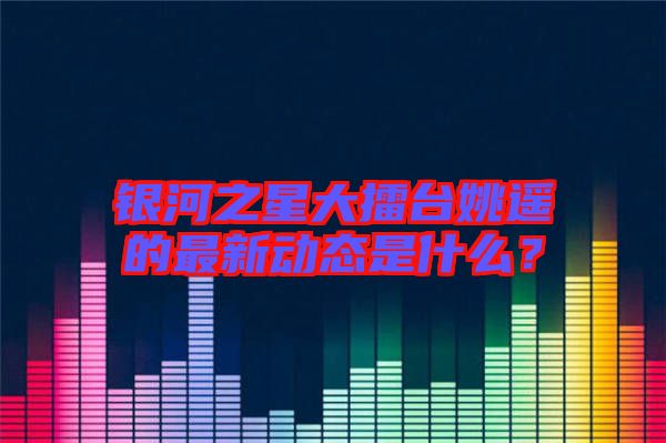 銀河之星大擂臺姚遙的最新動態(tài)是什么？