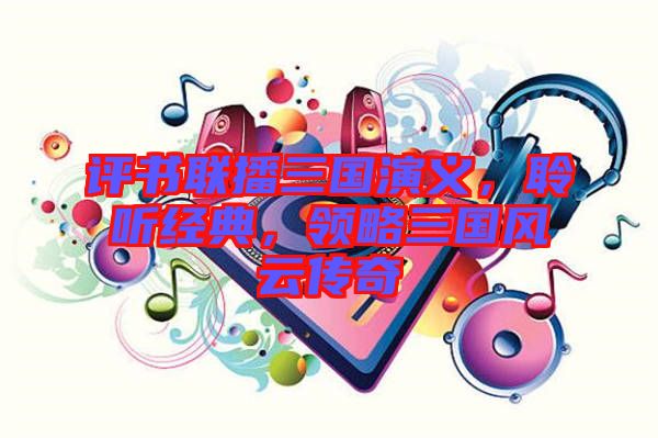 評書聯(lián)播三國演義，聆聽經(jīng)典，領(lǐng)略三國風(fēng)云傳奇