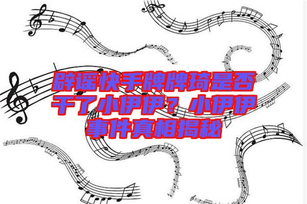 辟謠快手牌牌琦是否干了小伊伊？小伊伊事件真相揭秘