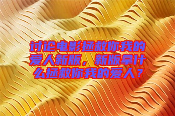 討論電影拯救你我的愛人新版，新版拿什么拯救你我的愛人？