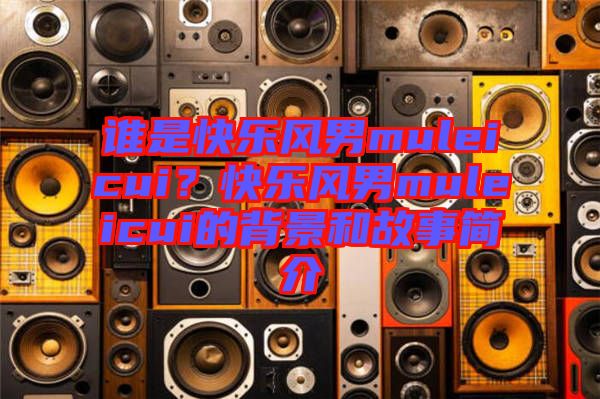 誰(shuí)是快樂(lè)風(fēng)男muleicui？快樂(lè)風(fēng)男muleicui的背景和故事簡(jiǎn)介