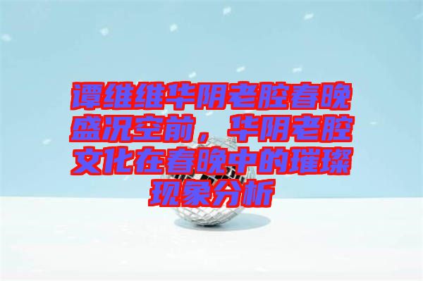 譚維維華陰老腔春晚盛況空前，華陰老腔文化在春晚中的璀璨現(xiàn)象分析
