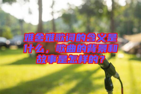 難舍難歌詞的含義是什么，歌曲的背景和故事是怎樣的？