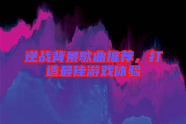 逆戰(zhàn)背景歌曲推薦，打造最佳游戲體驗