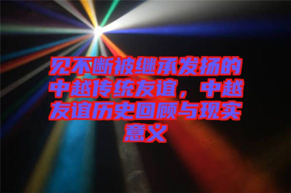 見不斷被繼承發(fā)揚(yáng)的中越傳統(tǒng)友誼，中越友誼歷史回顧與現(xiàn)實(shí)意義