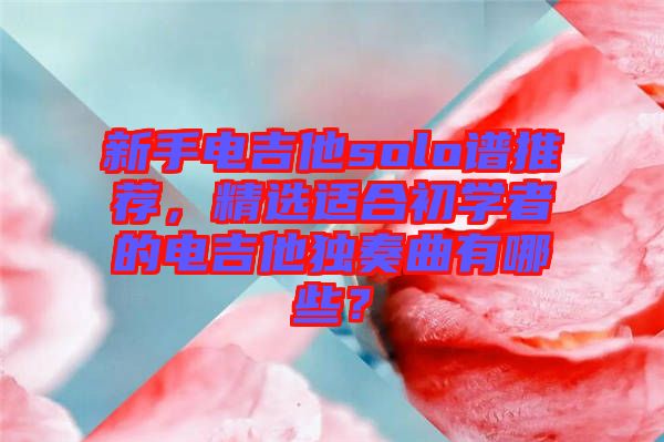 新手電吉他solo譜推薦，精選適合初學者的電吉他獨奏曲有哪些？