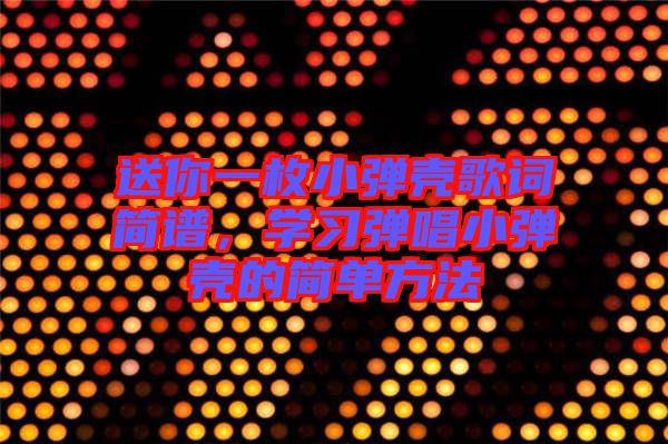 送你一枚小彈殼歌詞簡譜，學習彈唱小彈殼的簡單方法