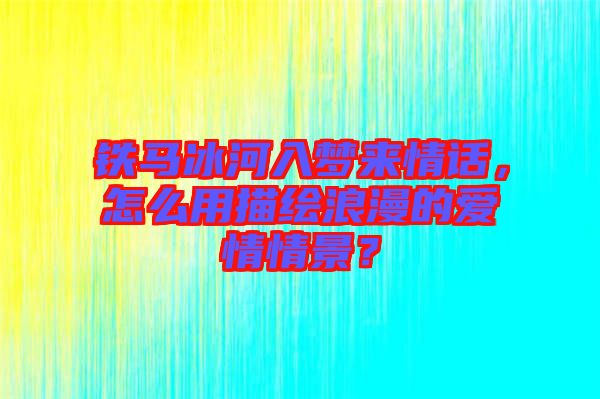 鐵馬冰河入夢(mèng)來(lái)情話，怎么用描繪浪漫的愛(ài)情情景？