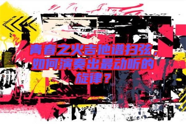 青春之火吉他譜掃弦，如何演奏出最動(dòng)聽(tīng)的旋律？