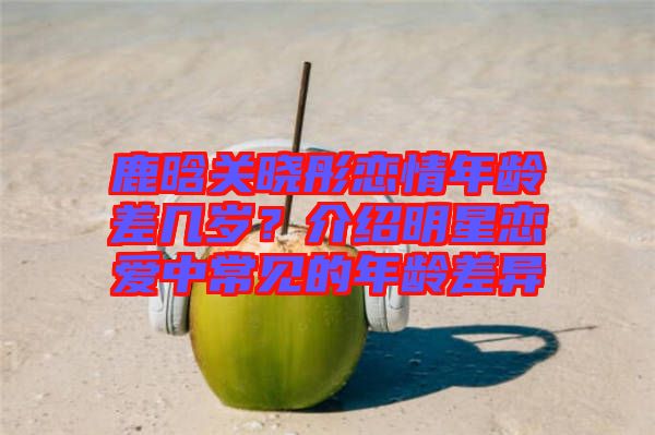 鹿晗關(guān)曉彤戀情年齡差幾歲？介紹明星戀愛中常見的年齡差異