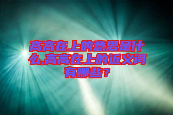 高高在上的意思是什么,高高在上的近義詞有哪些？