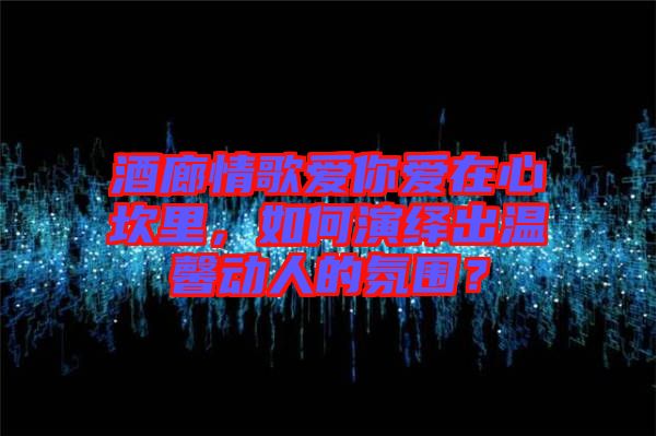 酒廊情歌愛(ài)你愛(ài)在心坎里，如何演繹出溫馨動(dòng)人的氛圍？
