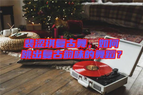 裴澀琪復(fù)古舞，如何跳出復(fù)古韻味的舞蹈？