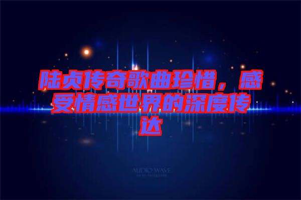 陸貞傳奇歌曲珍惜，感受情感世界的深度傳達(dá)