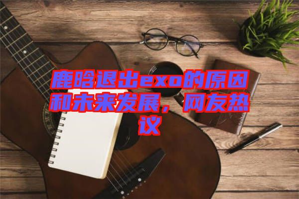 鹿晗退出exo的原因和未來發(fā)展，網(wǎng)友熱議