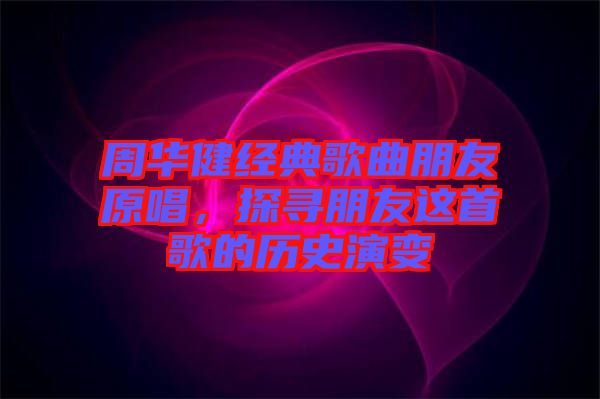 周華健經(jīng)典歌曲朋友原唱，探尋朋友這首歌的歷史演變