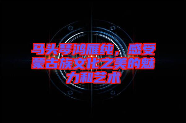 馬頭琴鴻雁純，感受蒙古族文化之美的魅力和藝術(shù)