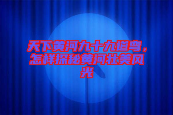 天下黃河九十九道彎，怎樣探秘黃河壯美風(fēng)光