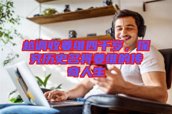越調(diào)收姜維四千歲，探究歷史名將姜維的傳奇人生