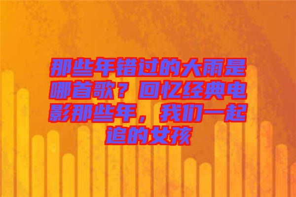 那些年錯過的大雨是哪首歌？回憶經(jīng)典電影那些年，我們一起追的女孩