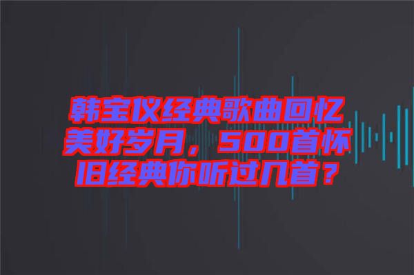 韓寶儀經(jīng)典歌曲回憶美好歲月，500首懷舊經(jīng)典你聽(tīng)過(guò)幾首？