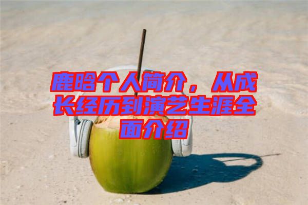 鹿晗個(gè)人簡介，從成長經(jīng)歷到演藝生涯全面介紹