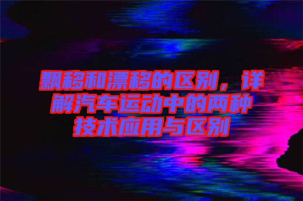 飄移和漂移的區(qū)別，詳解汽車運(yùn)動(dòng)中的兩種技術(shù)應(yīng)用與區(qū)別