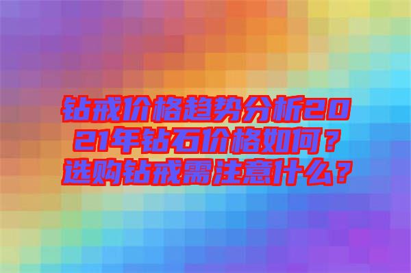 鉆戒價格趨勢分析2021年鉆石價格如何？選購鉆戒需注意什么？