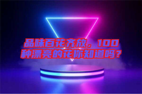 品味百花齊放，100種漂亮的花你知道嗎？