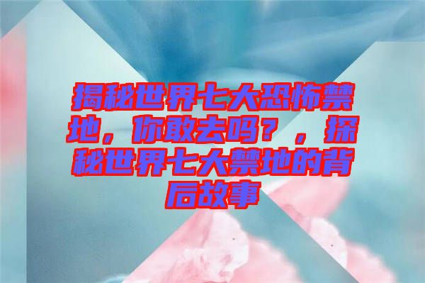 揭秘世界七大恐怖禁地，你敢去嗎？，探秘世界七大禁地的背后故事