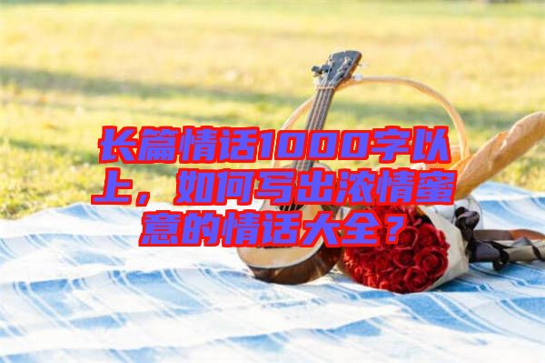 長篇情話1000字以上，如何寫出濃情蜜意的情話大全？