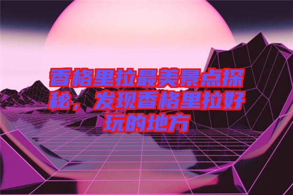 香格里拉最美景點探秘，發(fā)現(xiàn)香格里拉好玩的地方