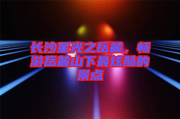 長沙星光之岳麓，暢游岳麓山下最炫酷的景點