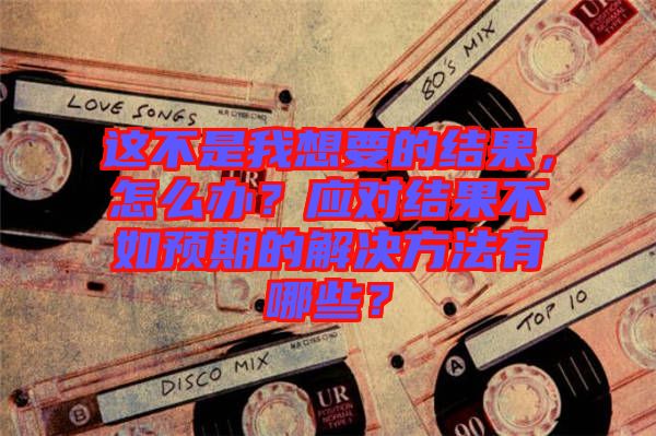 這不是我想要的結(jié)果，怎么辦？應(yīng)對(duì)結(jié)果不如預(yù)期的解決方法有哪些？