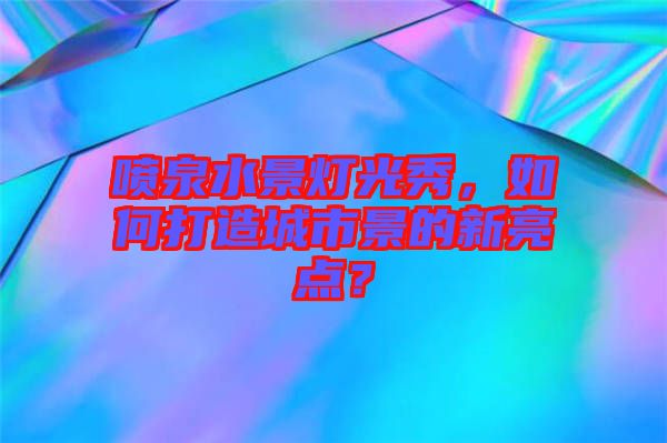 噴泉水景燈光秀，如何打造城市景的新亮點(diǎn)？