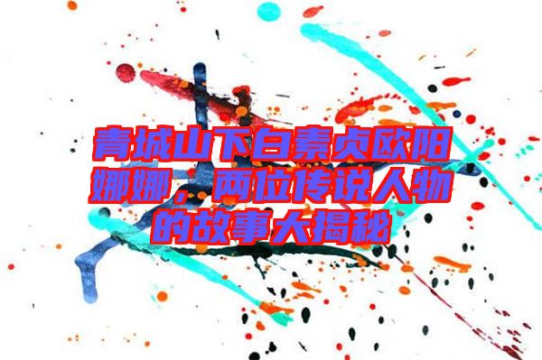 青城山下白素貞歐陽娜娜，兩位傳說人物的故事大揭秘