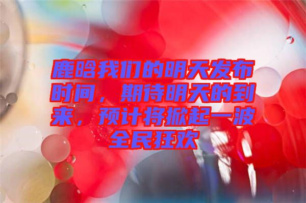 鹿晗我們的明天發(fā)布時(shí)間，期待明天的到來，預(yù)計(jì)將掀起一波全民狂歡