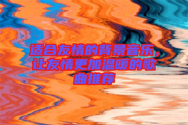 適合友情的背景音樂，讓友情更加溫暖的歌曲推薦
