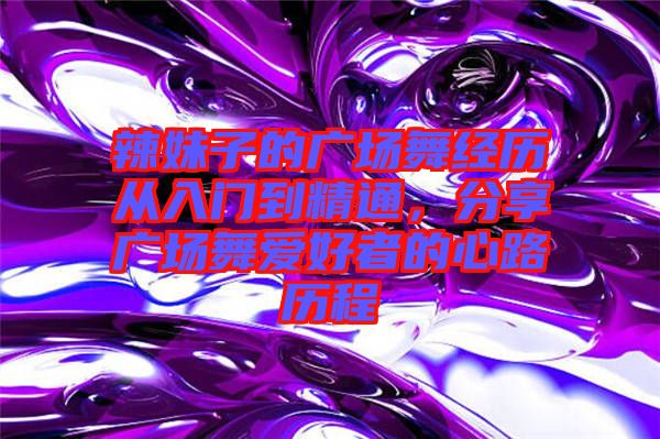 辣妹子的廣場舞經(jīng)歷從入門到精通，分享廣場舞愛好者的心路歷程