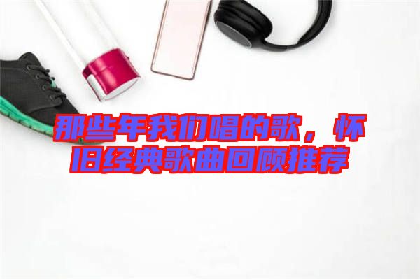 那些年我們唱的歌，懷舊經(jīng)典歌曲回顧推薦
