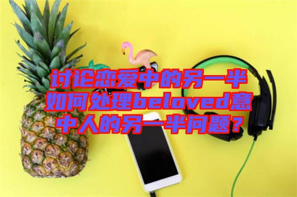 討論戀愛中的另一半如何處理beloved意中人的另一半問題？