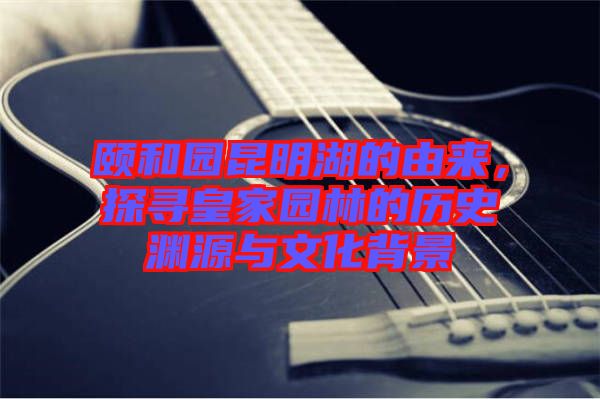 頤和園昆明湖的由來，探尋皇家園林的歷史淵源與文化背景