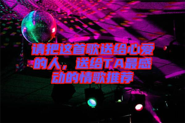 請(qǐng)把這首歌送給心愛(ài)的人，送給TA最感動(dòng)的情歌推薦