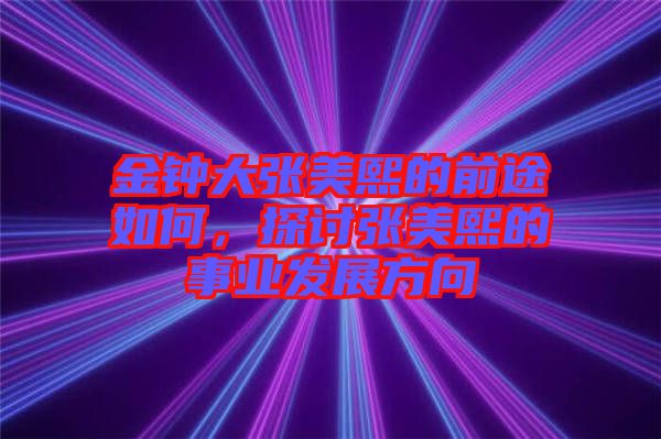 金鐘大張美熙的前途如何，探討張美熙的事業(yè)發(fā)展方向